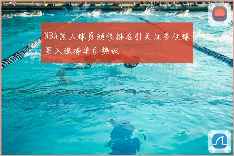 NBA黑人球员颜值排名引关注多位球星入选榜单引热议