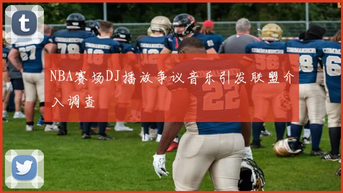 NBA赛场DJ播放争议音乐引发联盟介入调查
