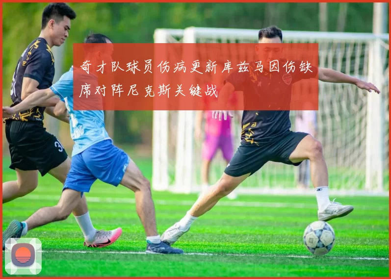 奇才队球员伤病更新库兹马因伤缺席对阵尼克斯关键战