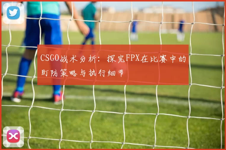 CSGO战术分析:探究FPX在比赛中的盯防策略与执行细节