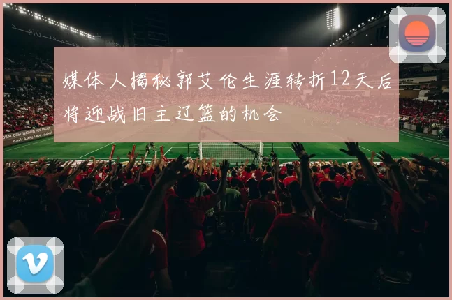媒体人揭秘郭艾伦生涯转折12天后将迎战旧主辽篮的机会