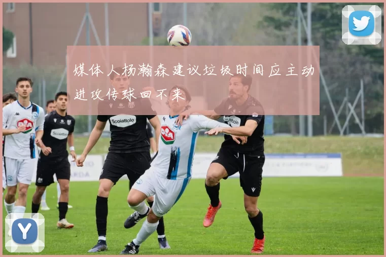 媒体人杨瀚森建议垃圾时间应主动进攻传球回不来