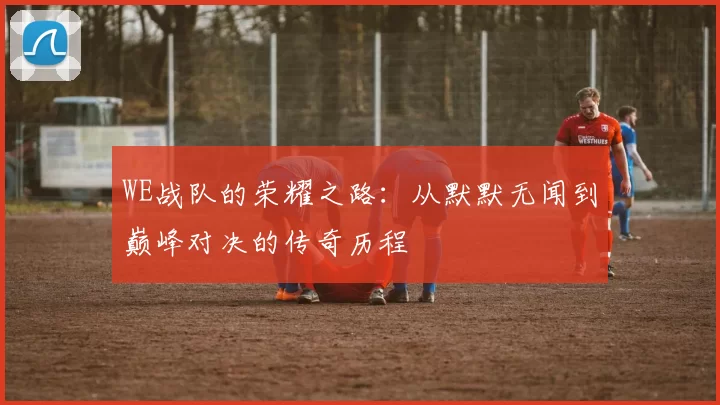 WE战队的荣耀之路:从默默无闻到巅峰对决的传奇历程