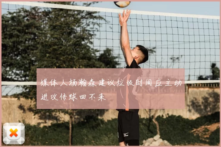 媒体人杨瀚森建议垃圾时间应主动进攻传球回不来