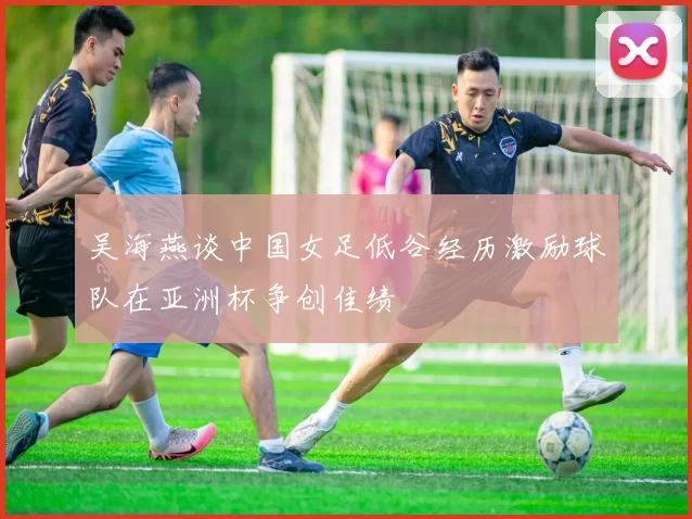 吴海燕谈中国女足低谷经历激励球队在亚洲杯争创佳绩