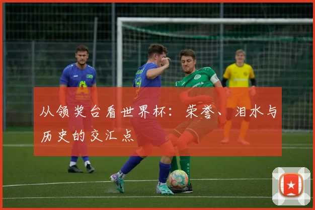 从领奖台看世界杯：荣誉、泪水与历史的交汇点