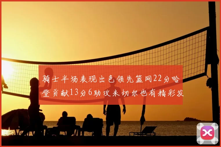骑士半场表现出色领先篮网22分哈登贡献13分6助攻米切尔也有精彩发挥