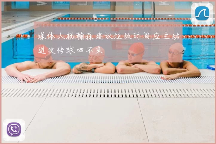 媒体人杨瀚森建议垃圾时间应主动进攻传球回不来