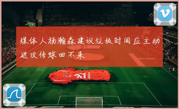 媒体人杨瀚森建议垃圾时间应主动进攻传球回不来