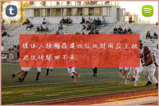 媒体人杨瀚森建议垃圾时间应主动进攻传球回不来