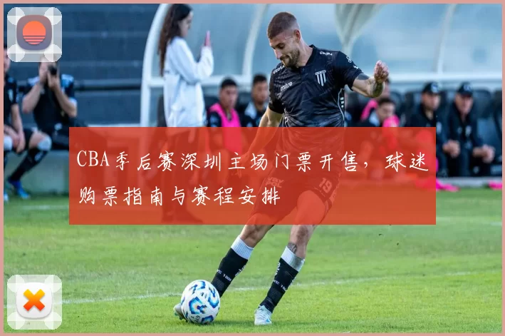 CBA季后赛深圳主场门票开售,球迷购票指南与赛程安排