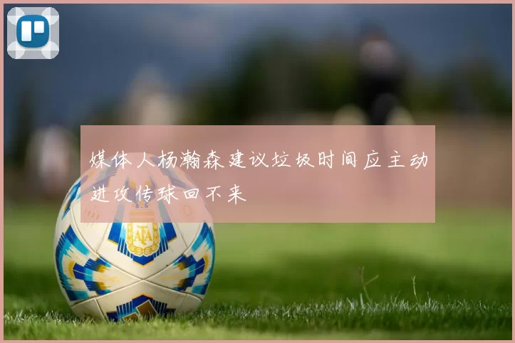媒体人杨瀚森建议垃圾时间应主动进攻传球回不来