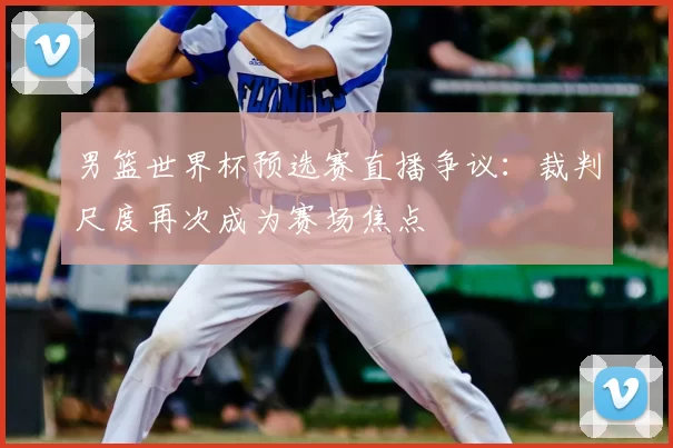 男篮世界杯预选赛直播争议:裁判尺度再次成为赛场焦点