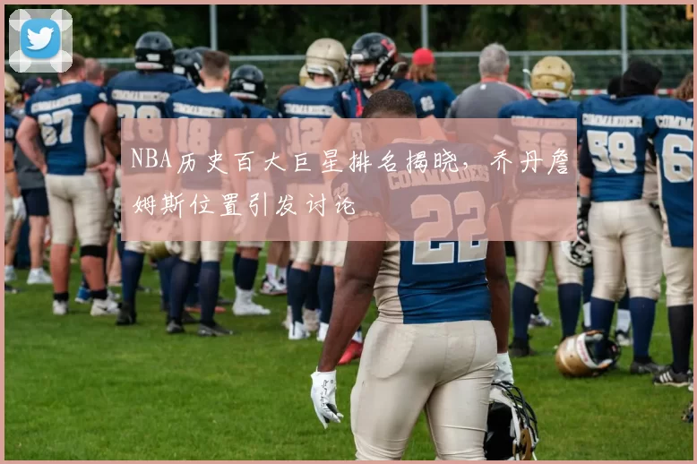 NBA历史百大巨星排名揭晓,乔丹詹姆斯位置引发讨论