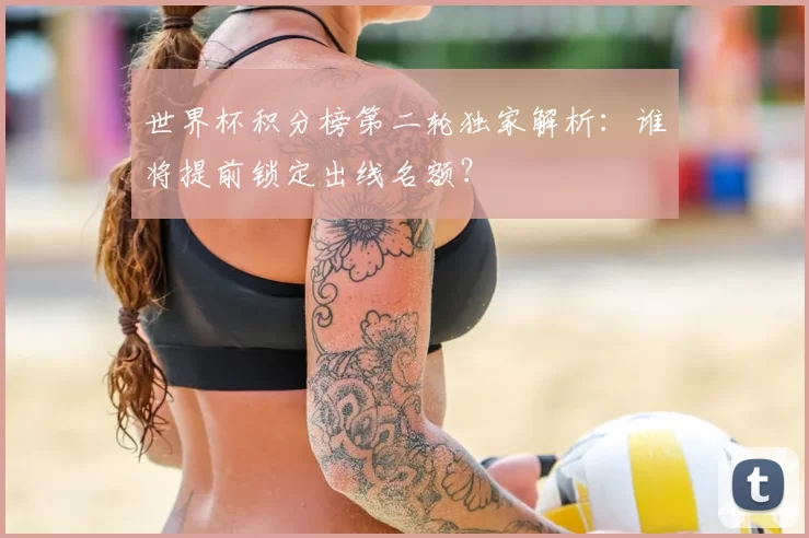 世界杯积分榜第二轮独家解析：谁将提前锁定出线名额？