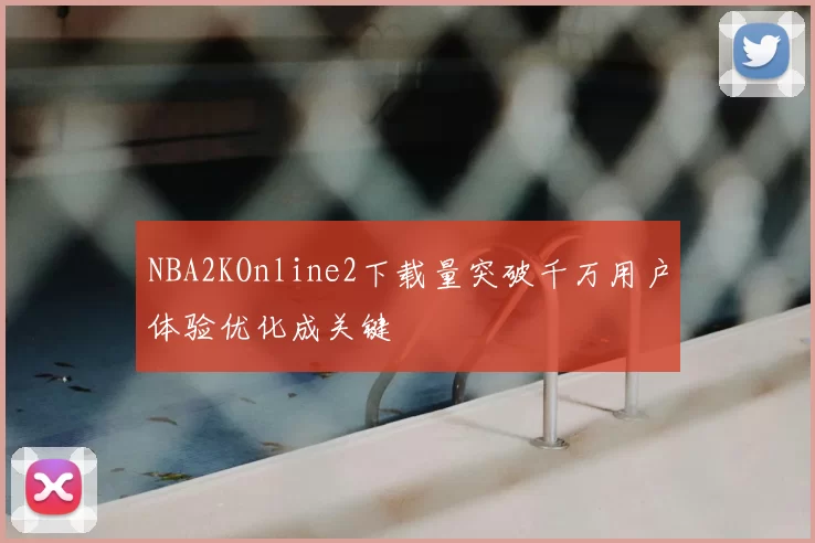 NBA2KOnline2下载量突破千万用户体验优化成关键