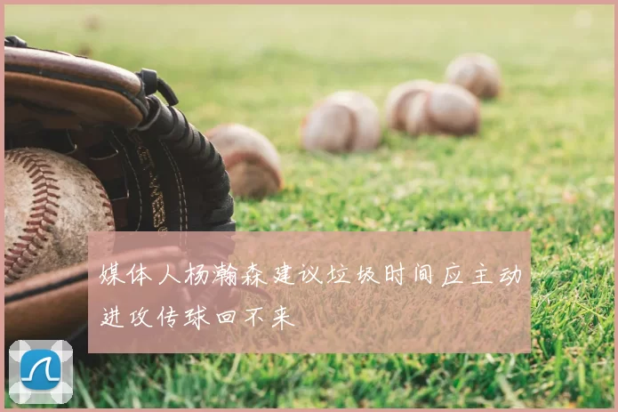 媒体人杨瀚森建议垃圾时间应主动进攻传球回不来