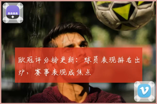 欧冠评分榜更新：球员表现排名出炉，赛事表现成焦点