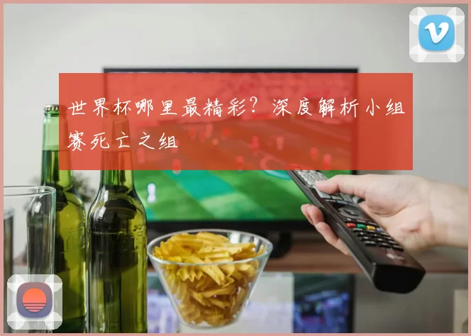 世界杯哪里最精彩？深度解析小组赛死亡之组