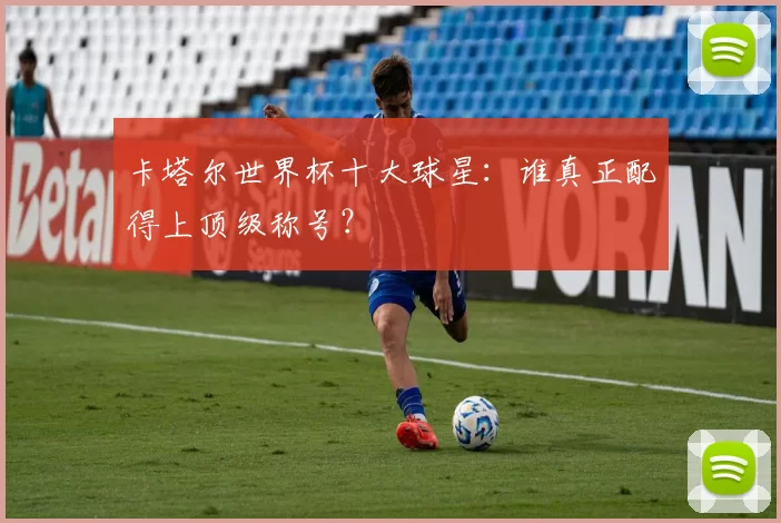 卡塔尔世界杯十大球星：谁真正配得上顶级称号？