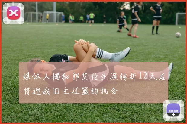 媒体人揭秘郭艾伦生涯转折12天后将迎战旧主辽篮的机会
