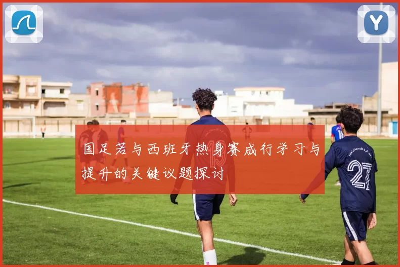 国足若与西班牙热身赛成行学习与提升的关键议题探讨