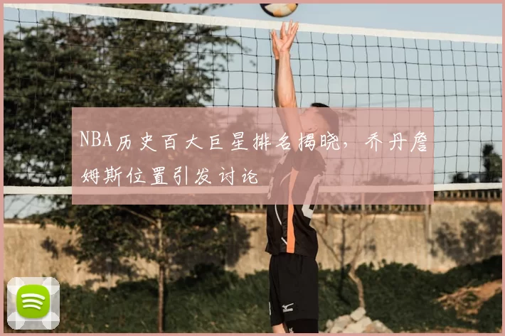 NBA历史百大巨星排名揭晓,乔丹詹姆斯位置引发讨论