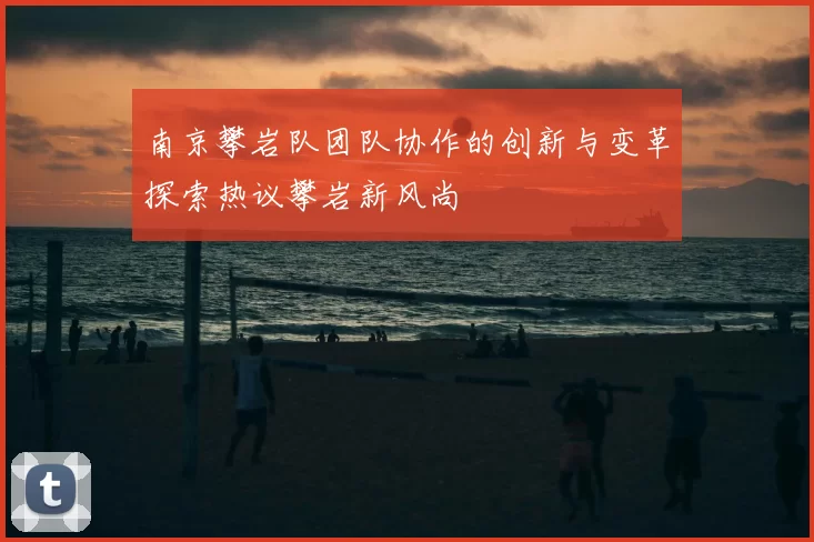 南京攀岩队团队协作的创新与变革探索热议攀岩新风尚