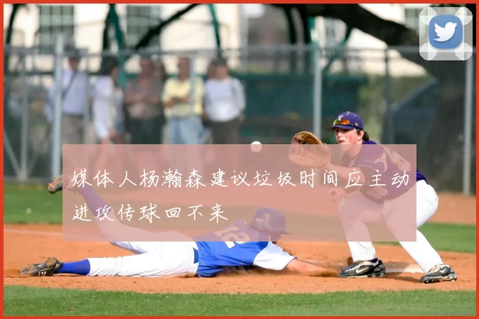 媒体人杨瀚森建议垃圾时间应主动进攻传球回不来
