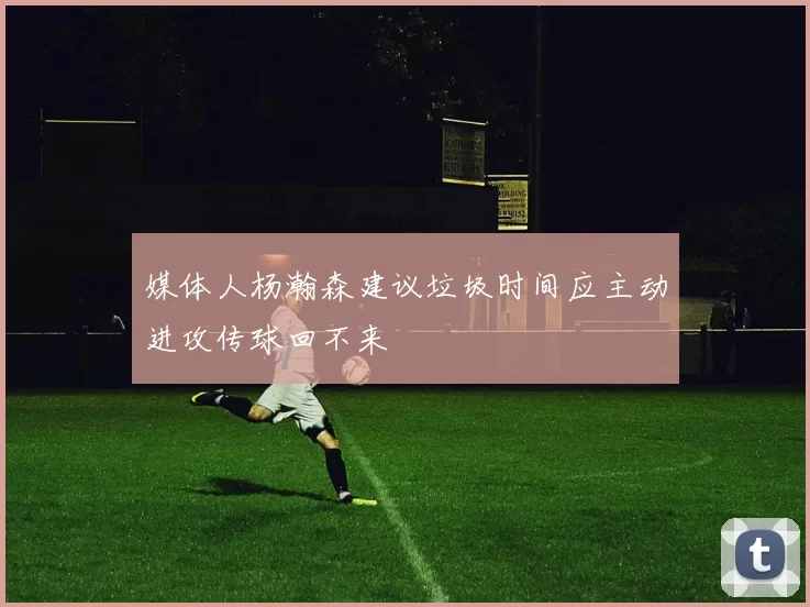 媒体人杨瀚森建议垃圾时间应主动进攻传球回不来