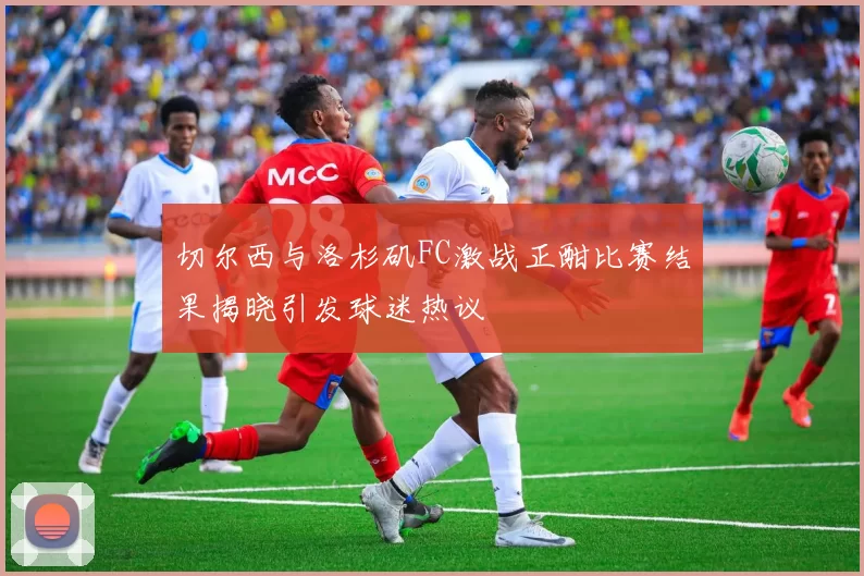切尔西与洛杉矶FC激战正酣比赛结果揭晓引发球迷热议