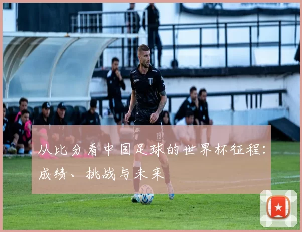 从比分看中国足球的世界杯征程：成绩、挑战与未来
