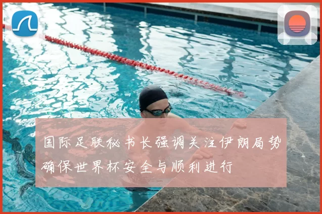 国际足联秘书长强调关注伊朗局势确保世界杯安全与顺利进行