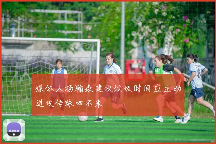 媒体人杨瀚森建议垃圾时间应主动进攻传球回不来