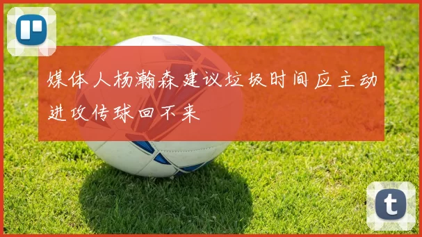 媒体人杨瀚森建议垃圾时间应主动进攻传球回不来