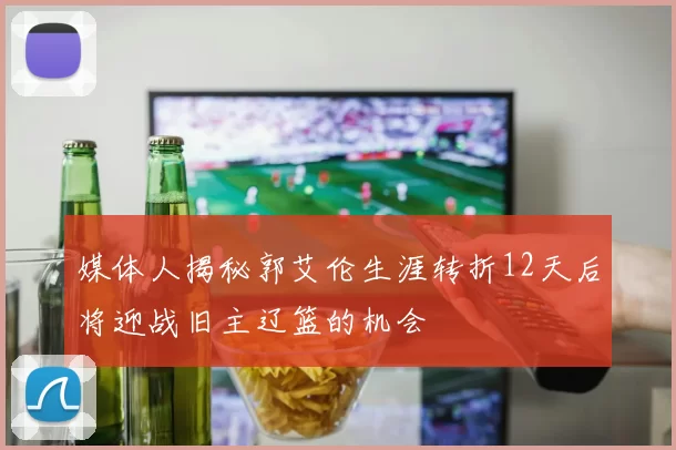 媒体人揭秘郭艾伦生涯转折12天后将迎战旧主辽篮的机会