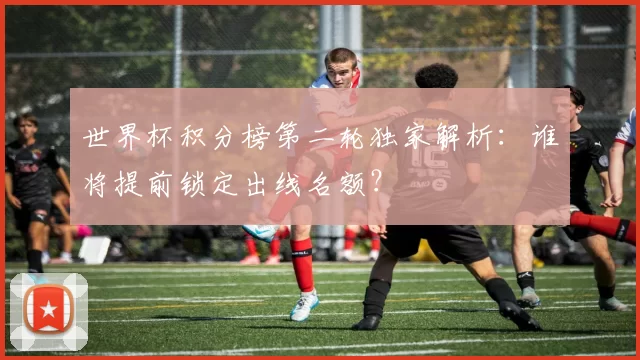 世界杯积分榜第二轮独家解析:谁将提前锁定出线名额?