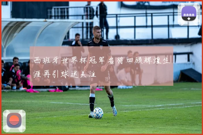 西班牙世界杯冠军名将回顾辉煌生涯再引球迷关注