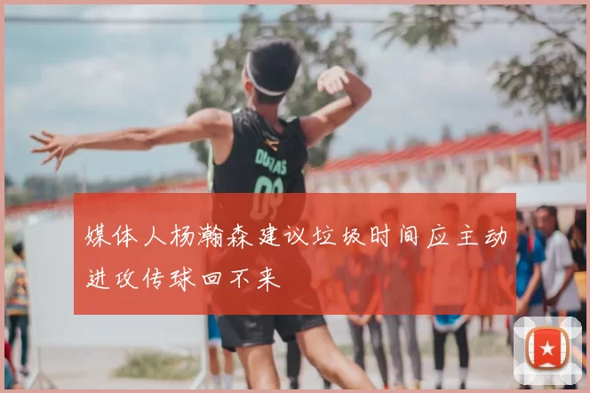 媒体人杨瀚森建议垃圾时间应主动进攻传球回不来