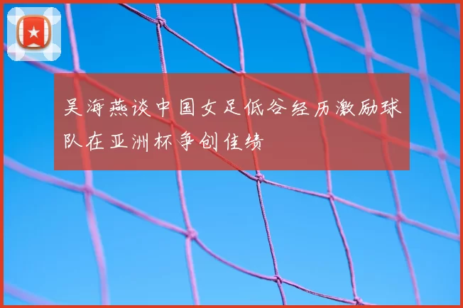 吴海燕谈中国女足低谷经历激励球队在亚洲杯争创佳绩
