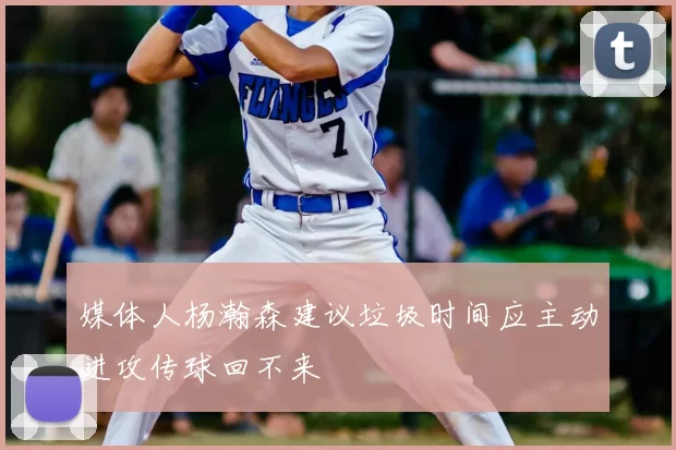 媒体人杨瀚森建议垃圾时间应主动进攻传球回不来