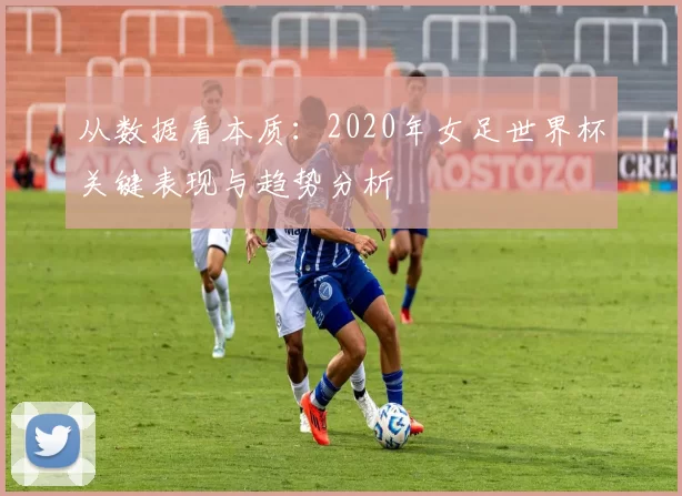 从数据看本质:2020年女足世界杯关键表现与趋势分析