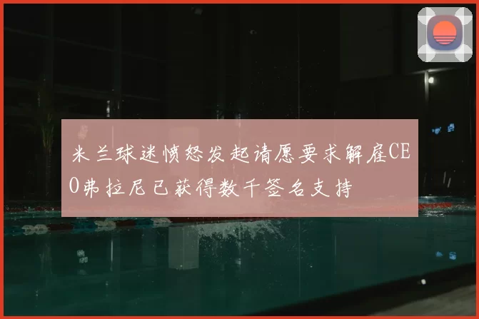 米兰球迷愤怒发起请愿要求解雇CEO弗拉尼已获得数千签名支持