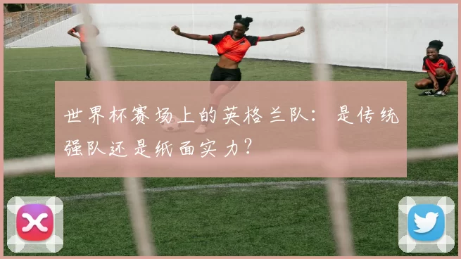 世界杯赛场上的英格兰队：是传统强队还是纸面实力？