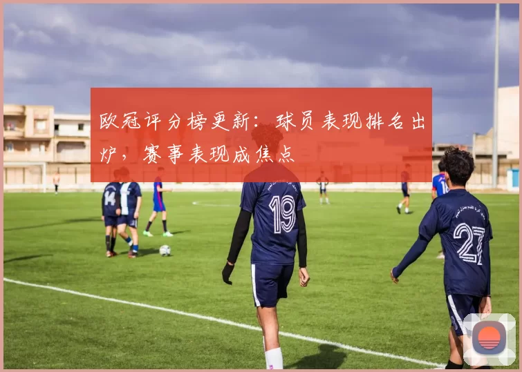 欧冠评分榜更新：球员表现排名出炉，赛事表现成焦点