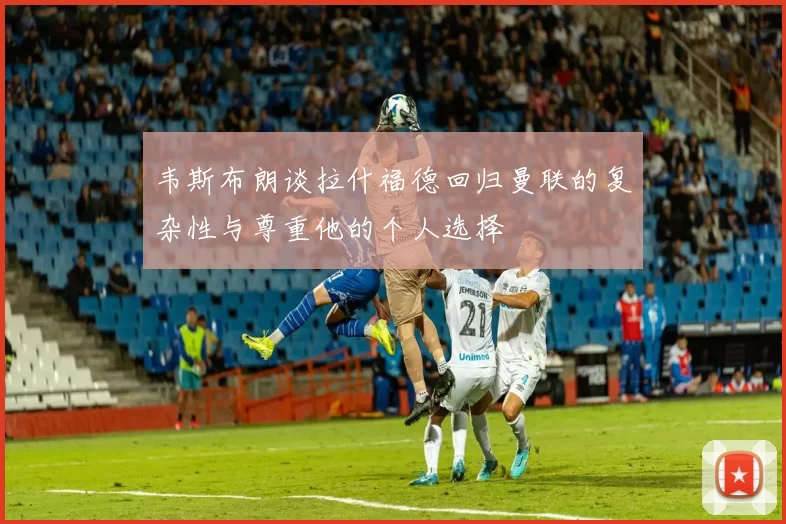 韦斯布朗谈拉什福德回归曼联的复杂性与尊重他的个人选择