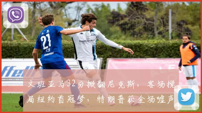 文班亚马32分掀翻尼克斯,客场搅局纽约首冠梦,特朗普获全场嘘声