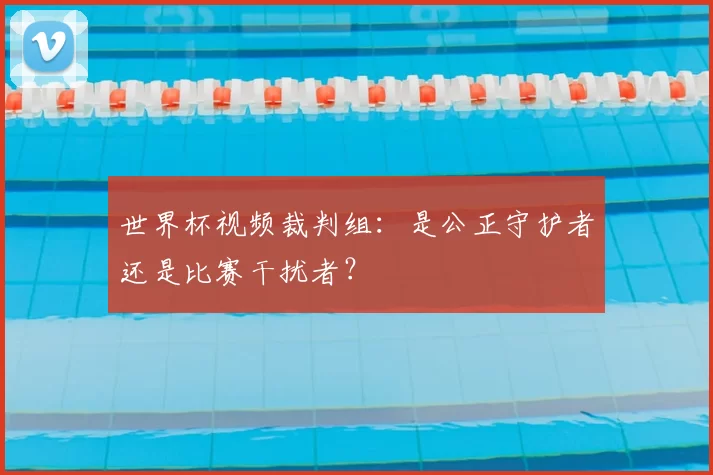 世界杯视频裁判组:是公正守护者还是比赛干扰者?