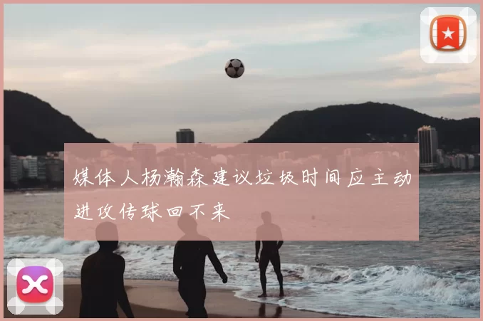 媒体人杨瀚森建议垃圾时间应主动进攻传球回不来