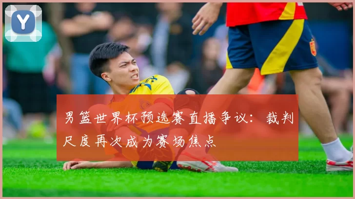 男篮世界杯预选赛直播争议:裁判尺度再次成为赛场焦点